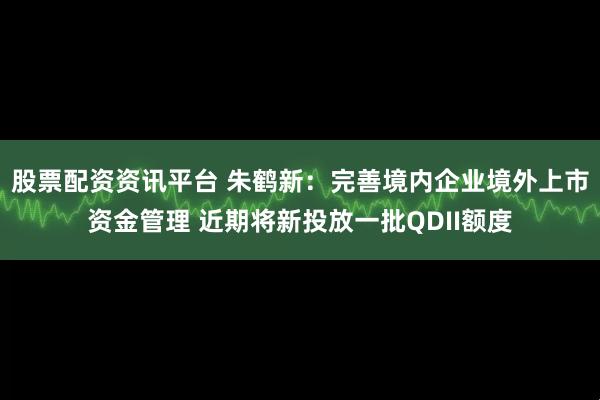 股票配资资讯平台 朱鹤新：完善境内企业境外上市资金管理 近期将新投放一批QDII额度