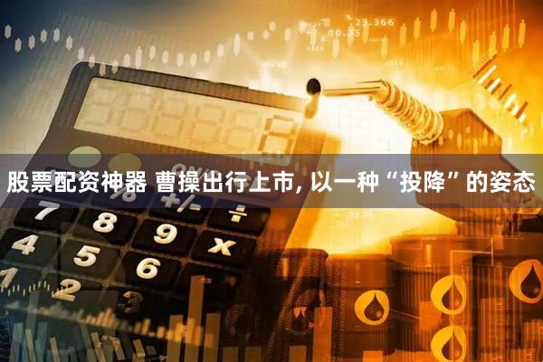 股票配资神器 曹操出行上市, 以一种“投降”的姿态