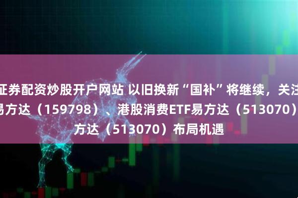 证券配资炒股开户网站 以旧换新“国补”将继续，关注消费ETF易方达（159798）、港股消费ETF易方达（513070）布局机遇