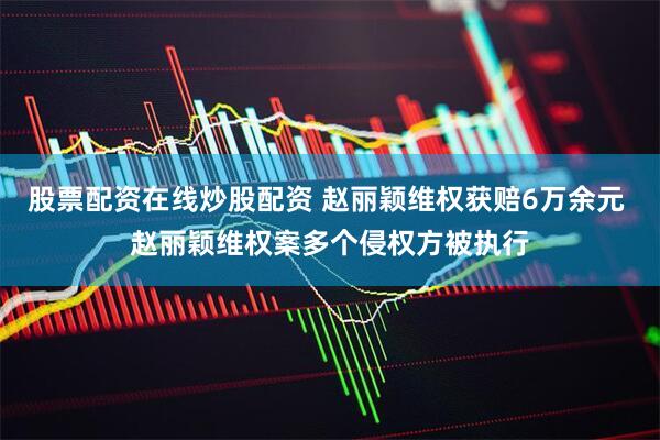 股票配资在线炒股配资 赵丽颖维权获赔6万余元 赵丽颖维权案多个侵权方被执行