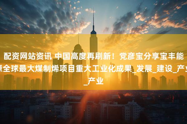 配资网站资讯 中国高度再刷新！党彦宝分享宝丰能源全球最大煤制烯项目重大工业化成果_发展_建设_产业