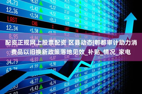 配资正规网上股票配资 区县动态|郫都审计助力消费品以旧换新政策落地见效_补贴_情况_家电