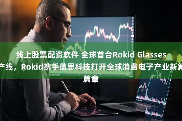 线上股票配资软件 全球首台Rokid Glasses下产线，Rokid携手蓝思科技打开全球消费电子产业新篇章