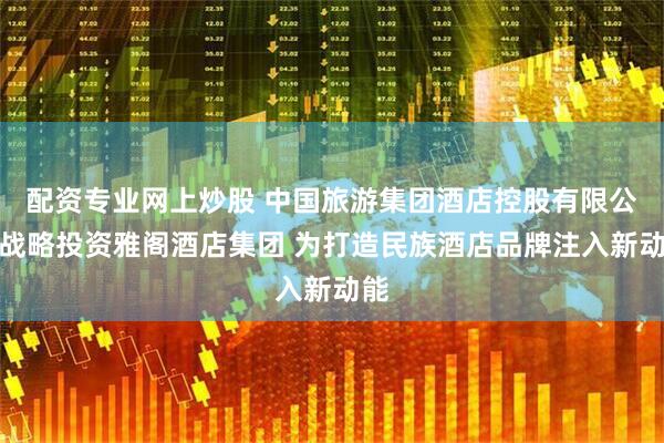 配资专业网上炒股 中国旅游集团酒店控股有限公司战略投资雅阁酒店集团 为打造民族酒店品牌注入新动能