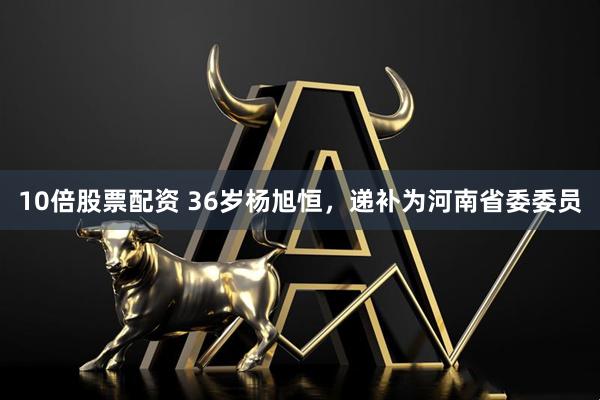 10倍股票配资 36岁杨旭恒，递补为河南省委委员