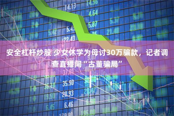安全杠杆炒股 少女休学为母讨30万骗款，记者调查直播间“古董骗局”