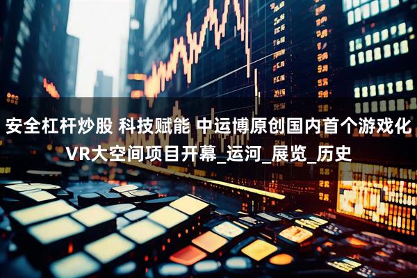 安全杠杆炒股 科技赋能 中运博原创国内首个游戏化VR大空间项目开幕_运河_展览_历史