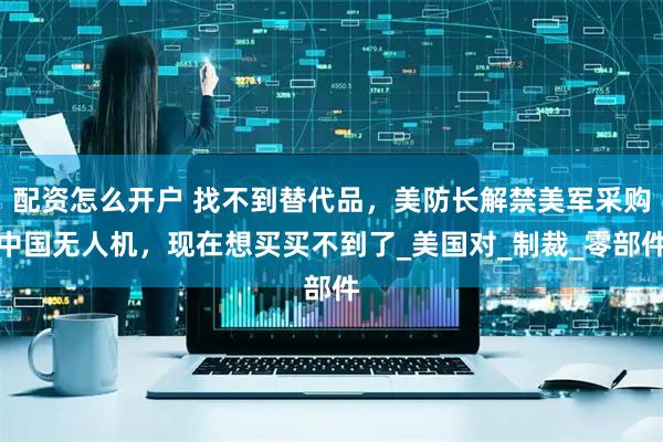 配资怎么开户 找不到替代品，美防长解禁美军采购中国无人机，现在想买买不到了_美国对_制裁_零部件