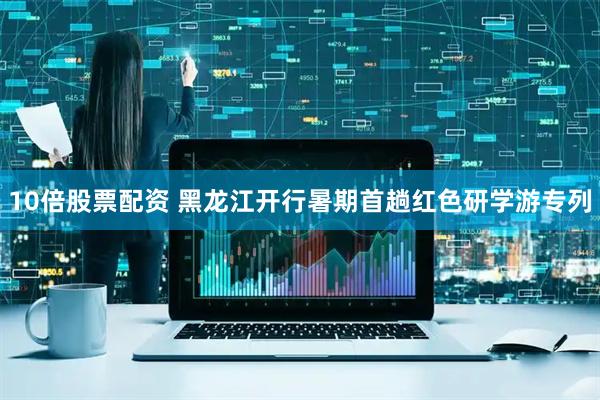 10倍股票配资 黑龙江开行暑期首趟红色研学游专列