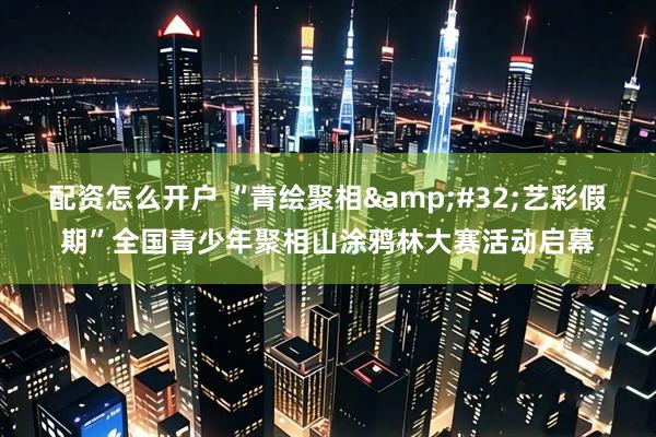 配资怎么开户 “青绘聚相&#32;艺彩假期”全国青少年聚相山涂鸦林大赛活动启幕