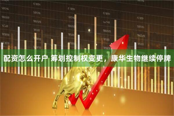 配资怎么开户 筹划控制权变更，康华生物继续停牌