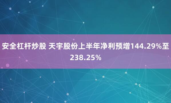 安全杠杆炒股 天宇股份上半年净利预增144.29%至238.25%