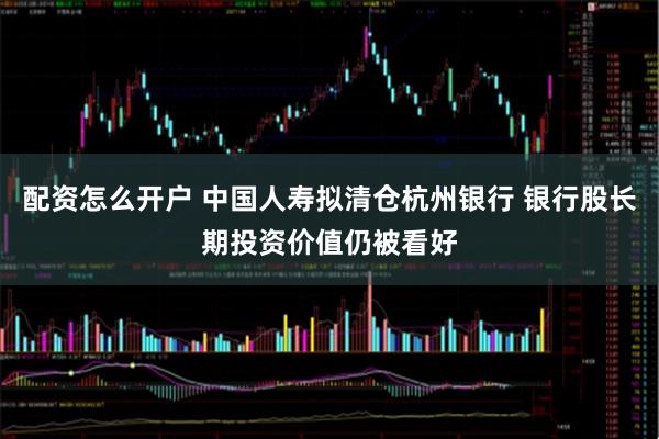 配资怎么开户 中国人寿拟清仓杭州银行 银行股长期投资价值仍被看好