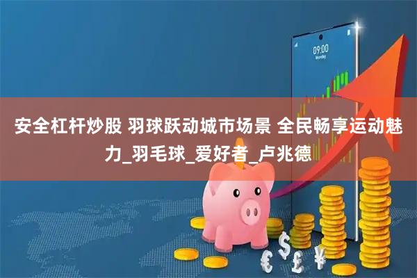 安全杠杆炒股 羽球跃动城市场景 全民畅享运动魅力_羽毛球_爱好者_卢兆德
