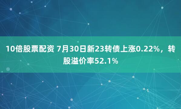 10倍股票配资 7月30日新23转债上涨0.22%，转股溢价率52.1%