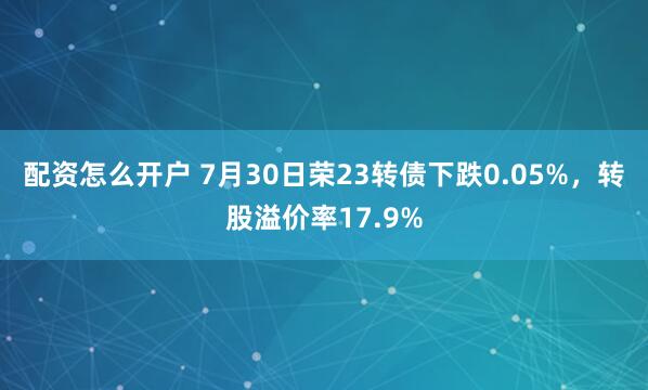 配资怎么开户 7月30日荣23转债下跌0.05%，转股溢价率17.9%