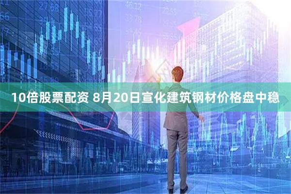 10倍股票配资 8月20日宣化建筑钢材价格盘中稳