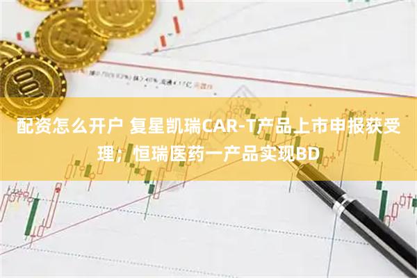 配资怎么开户 复星凯瑞CAR-T产品上市申报获受理;恒瑞医药一产品实现BD