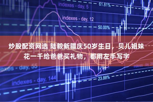 炒股配资网选 陆毅新疆庆50岁生日，贝儿姐妹花一千给爸爸买礼物，都用左手写字
