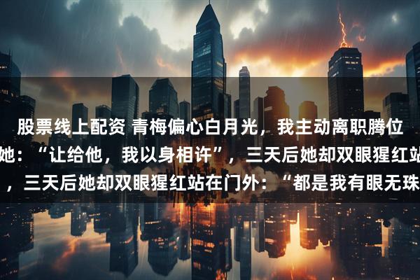 股票线上配资 青梅偏心白月光，我主动离职腾位，后来我新产品上市，她：“让给他，我以身相许”，三天后她却双眼猩红站在门外：“都是我有眼无珠”