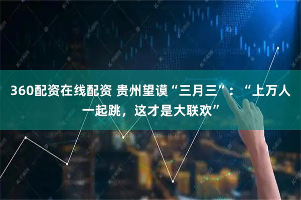 360配资在线配资 贵州望谟“三月三”：“上万人一起跳，这才是大联欢”