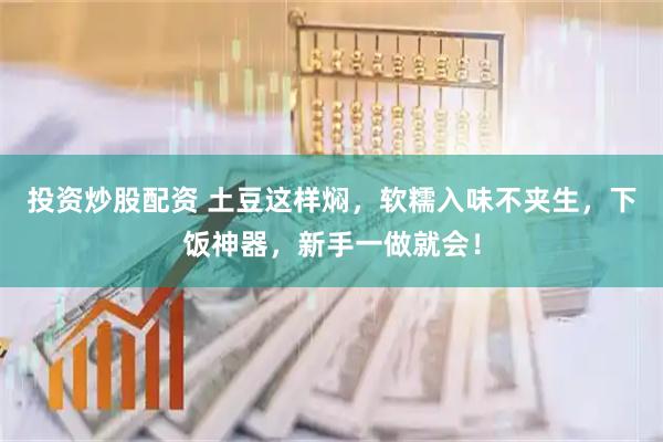 投资炒股配资 土豆这样焖,软糯入味不夹生,下饭神器,新手一做就会!