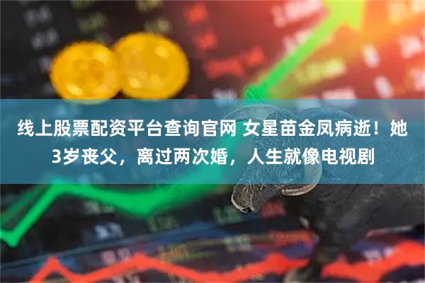 线上股票配资平台查询官网 女星苗金凤病逝！她3岁丧父，离过两次婚，人生就像电视剧